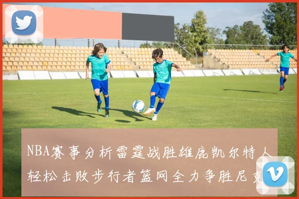 NBA赛事分析雷霆战胜雄鹿凯尔特人轻松击败步行者篮网全力争胜尼克斯