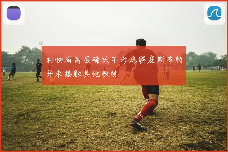 利物浦高层确认不考虑解雇斯洛特并未接触其他教练