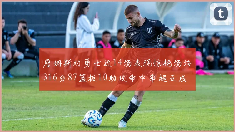 詹姆斯对勇士近14场表现惊艳场均316分87篮板10助攻命中率超五成