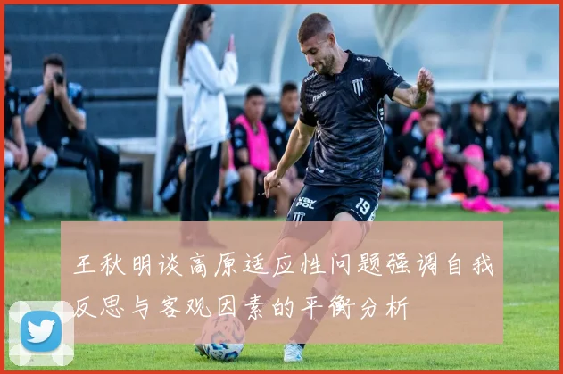 王秋明谈高原适应性问题强调自我反思与客观因素的平衡分析