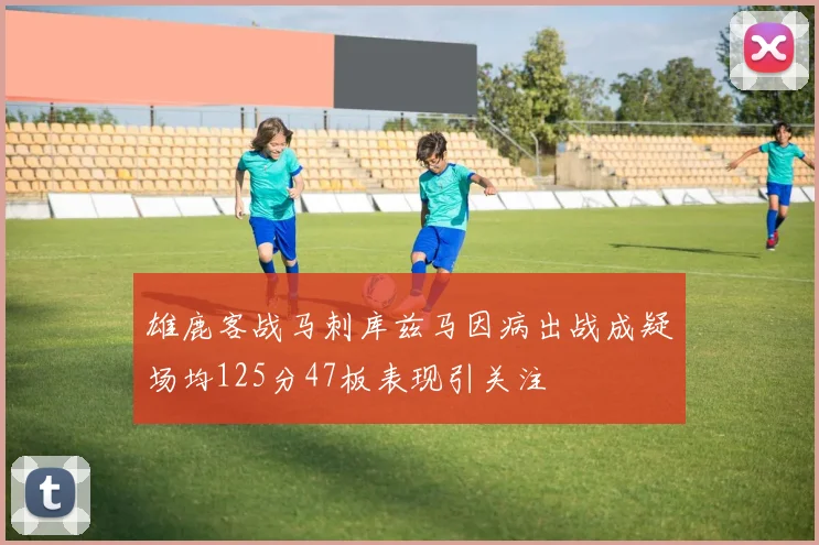 雄鹿客战马刺库兹马因病出战成疑场均125分47板表现引关注