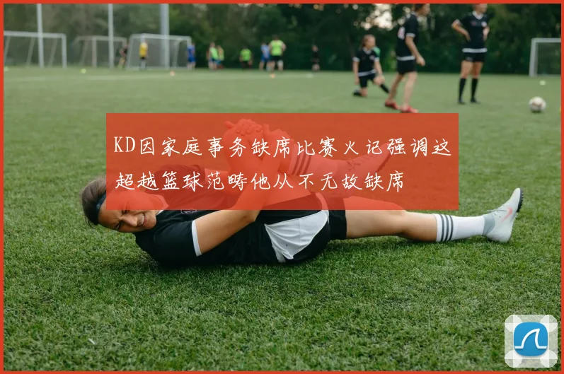 KD因家庭事务缺席比赛火记强调这超越篮球范畴他从不无故缺席