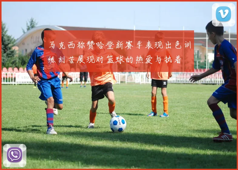马克西称赞哈登新赛季表现出色训练刻苦展现对篮球的热爱与执着
