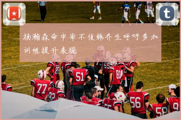 杨瀚森命中率不佳韩乔生呼吁多加训练提升表现