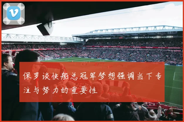 保罗谈快船总冠军梦想强调当下专注与努力的重要性