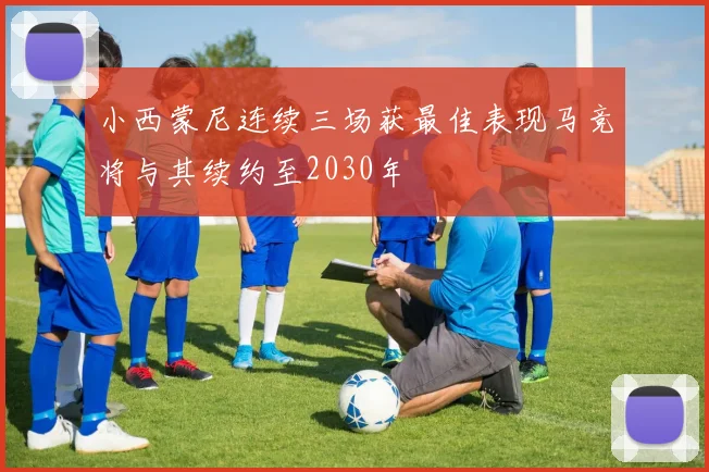 小西蒙尼连续三场获最佳表现马竞将与其续约至2030年