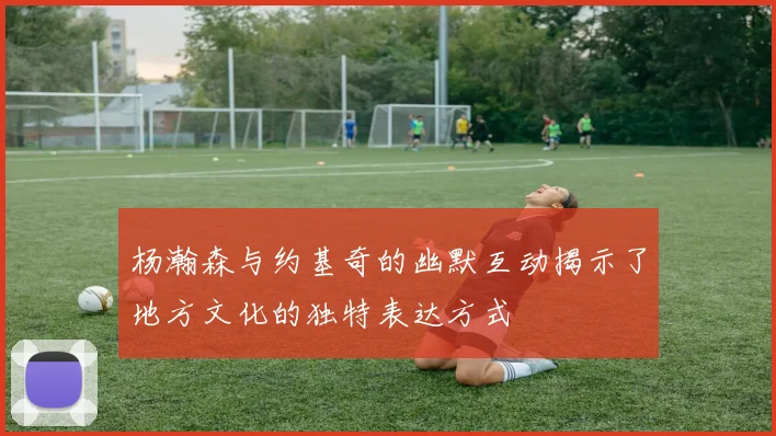 杨瀚森与约基奇的幽默互动揭示了地方文化的独特表达方式