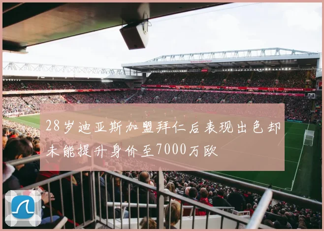 28岁迪亚斯加盟拜仁后表现出色却未能提升身价至7000万欧