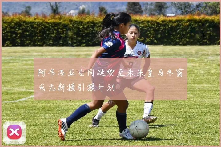阿韦洛亚合同延续至未来皇马冬窗或无新援引援计划