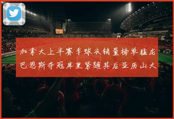 加拿大上半赛季球衣销量榜单猛龙巴恩斯夺冠库里紧随其后亚历山大位列第五