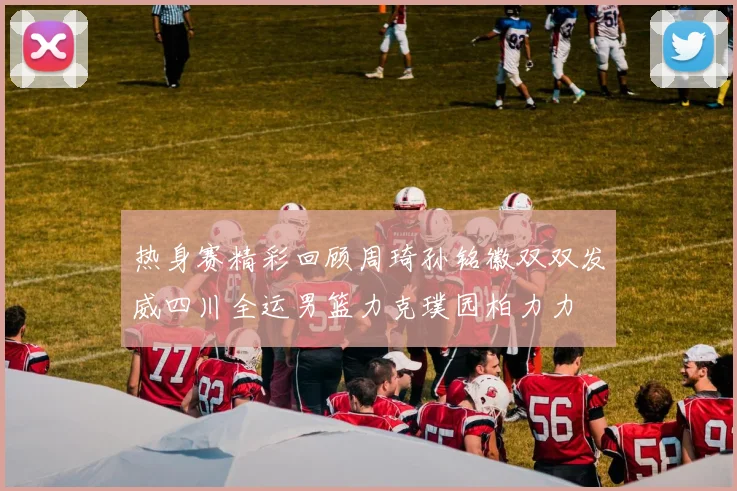 热身赛精彩回顾周琦孙铭徽双双发威四川全运男篮力克璞园柏力力