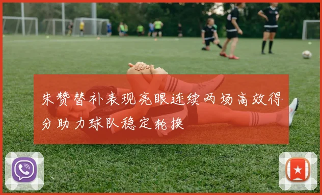 朱赞替补表现亮眼连续两场高效得分助力球队稳定轮换