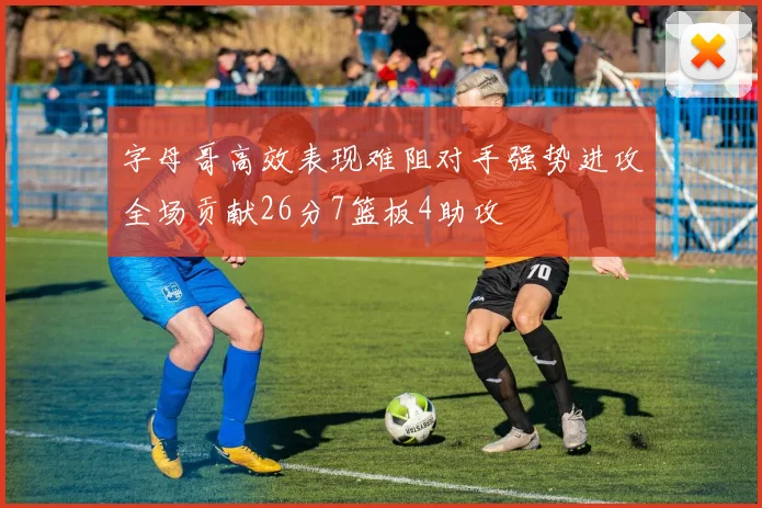字母哥高效表现难阻对手强势进攻全场贡献26分7篮板4助攻