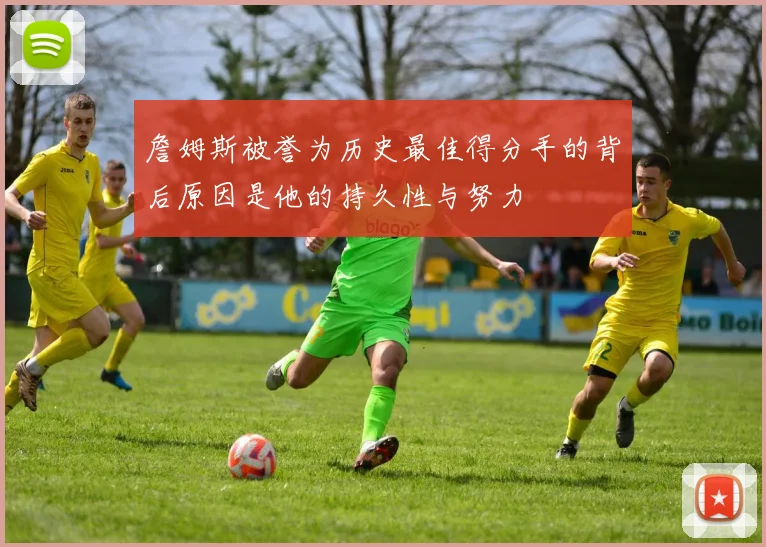 詹姆斯被誉为历史最佳得分手的背后原因是他的持久性与努力