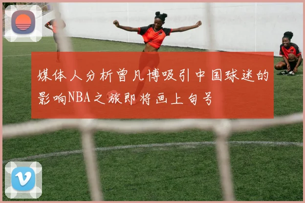 媒体人分析曾凡博吸引中国球迷的影响NBA之旅即将画上句号