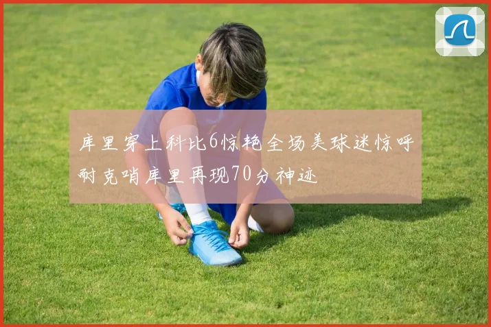 库里穿上科比6惊艳全场美球迷惊呼耐克哨库里再现70分神迹
