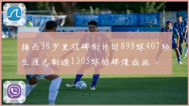 梅西38岁里程碑倒计时898球407助生涯总制造1305球的辉煌成就