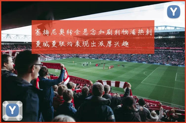 塞梅尼奥转会悬念加剧利物浦热刺曼城曼联均表现出浓厚兴趣