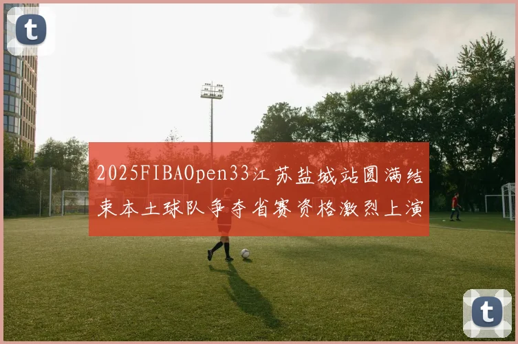 2025FIBAOpen33江苏盐城站圆满结束本土球队争夺省赛资格激烈上演