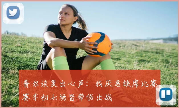 普尔谈复出心声：我厌恶缺席比赛赛季初七场皆带伤出战
